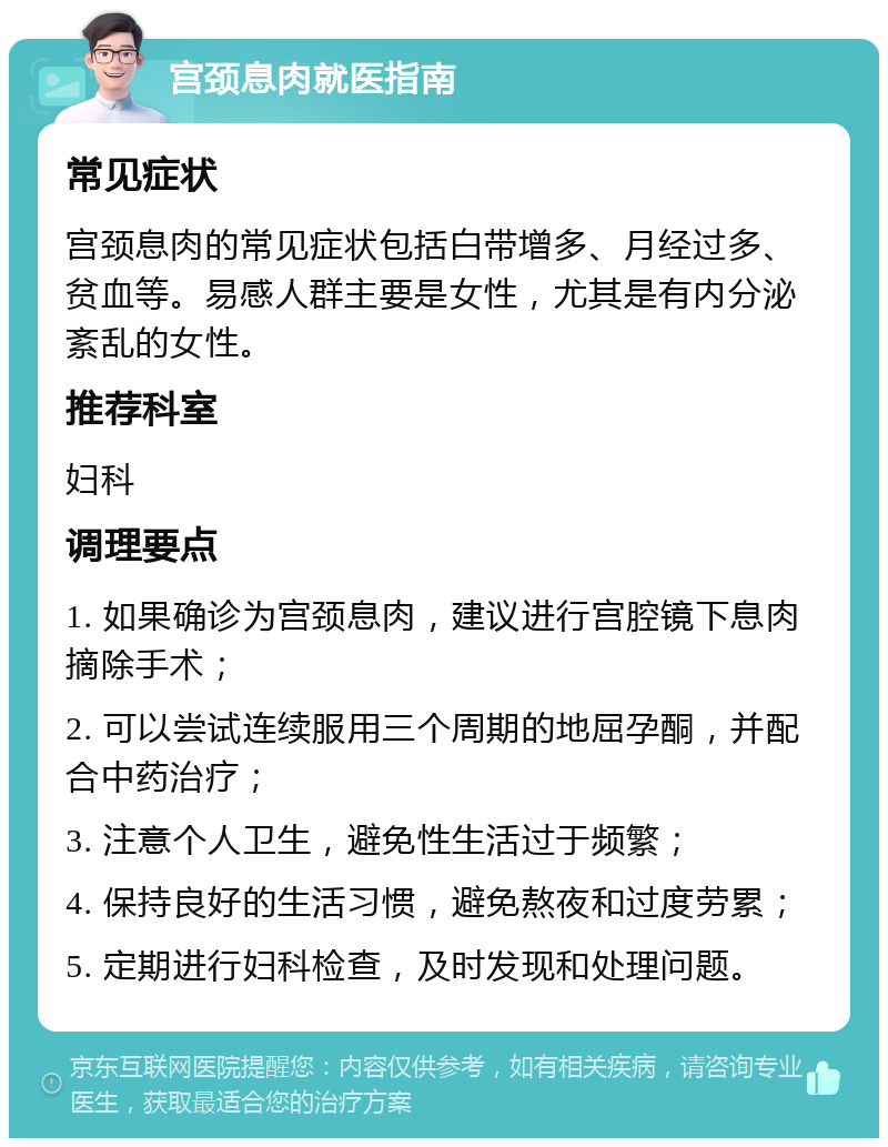 宫颈息肉就医指南 常见症状 宫颈息肉的常见症状包括白带增多、月经过多、贫血等。易感人群主要是女性，尤其是有内分泌紊乱的女性。 推荐科室 妇科 调理要点 1. 如果确诊为宫颈息肉，建议进行宫腔镜下息肉摘除手术； 2. 可以尝试连续服用三个周期的地屈孕酮，并配合中药治疗； 3. 注意个人卫生，避免性生活过于频繁； 4. 保持良好的生活习惯，避免熬夜和过度劳累； 5. 定期进行妇科检查，及时发现和处理问题。