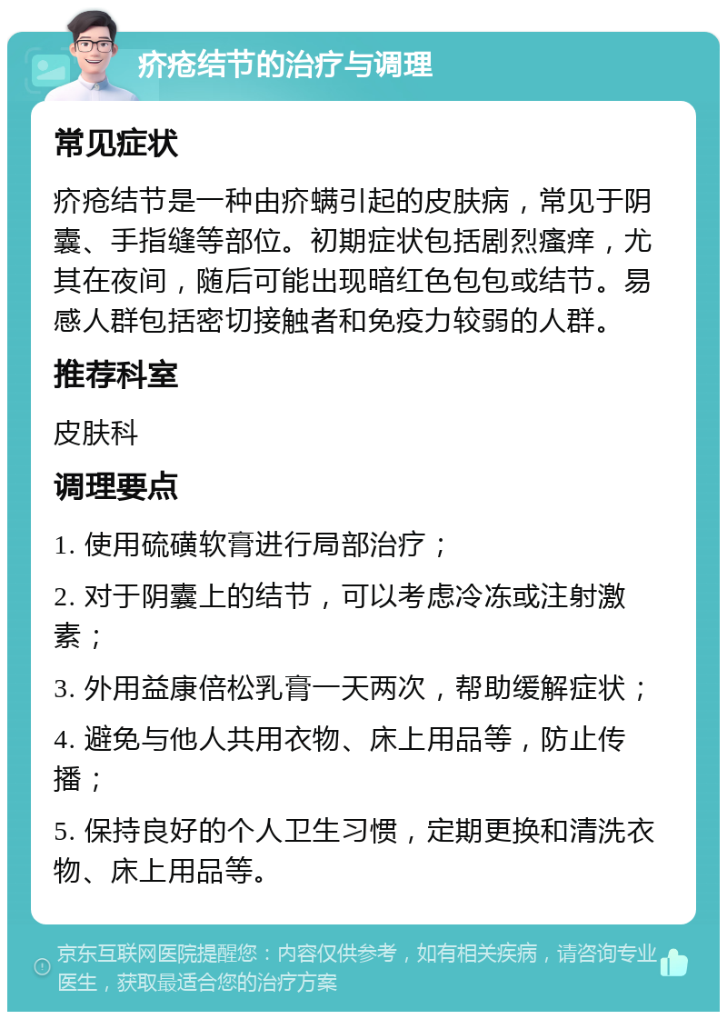 疥疮结节的治疗与调理 常见症状 疥疮结节是一种由疥螨引起的皮肤病，常见于阴囊、手指缝等部位。初期症状包括剧烈瘙痒，尤其在夜间，随后可能出现暗红色包包或结节。易感人群包括密切接触者和免疫力较弱的人群。 推荐科室 皮肤科 调理要点 1. 使用硫磺软膏进行局部治疗； 2. 对于阴囊上的结节，可以考虑冷冻或注射激素； 3. 外用益康倍松乳膏一天两次，帮助缓解症状； 4. 避免与他人共用衣物、床上用品等，防止传播； 5. 保持良好的个人卫生习惯，定期更换和清洗衣物、床上用品等。