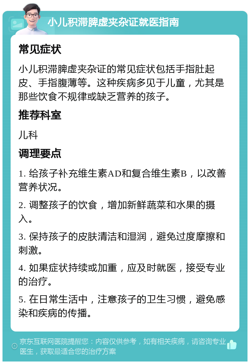 小儿积滞脾虚夹杂证就医指南 常见症状 小儿积滞脾虚夹杂证的常见症状包括手指肚起皮、手指腹薄等。这种疾病多见于儿童，尤其是那些饮食不规律或缺乏营养的孩子。 推荐科室 儿科 调理要点 1. 给孩子补充维生素AD和复合维生素B，以改善营养状况。 2. 调整孩子的饮食，增加新鲜蔬菜和水果的摄入。 3. 保持孩子的皮肤清洁和湿润，避免过度摩擦和刺激。 4. 如果症状持续或加重，应及时就医，接受专业的治疗。 5. 在日常生活中，注意孩子的卫生习惯，避免感染和疾病的传播。