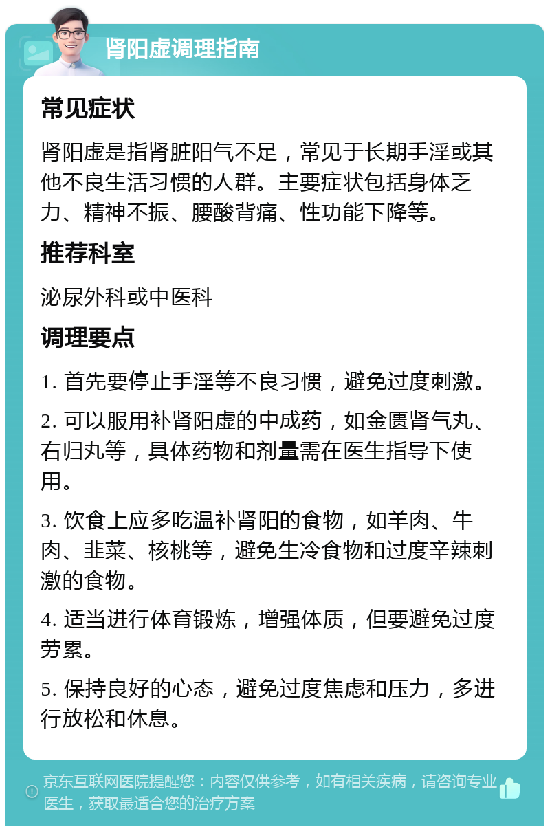 肾阳虚调理指南 常见症状 肾阳虚是指肾脏阳气不足，常见于长期手淫或其他不良生活习惯的人群。主要症状包括身体乏力、精神不振、腰酸背痛、性功能下降等。 推荐科室 泌尿外科或中医科 调理要点 1. 首先要停止手淫等不良习惯，避免过度刺激。 2. 可以服用补肾阳虚的中成药，如金匮肾气丸、右归丸等，具体药物和剂量需在医生指导下使用。 3. 饮食上应多吃温补肾阳的食物，如羊肉、牛肉、韭菜、核桃等，避免生冷食物和过度辛辣刺激的食物。 4. 适当进行体育锻炼，增强体质，但要避免过度劳累。 5. 保持良好的心态，避免过度焦虑和压力，多进行放松和休息。