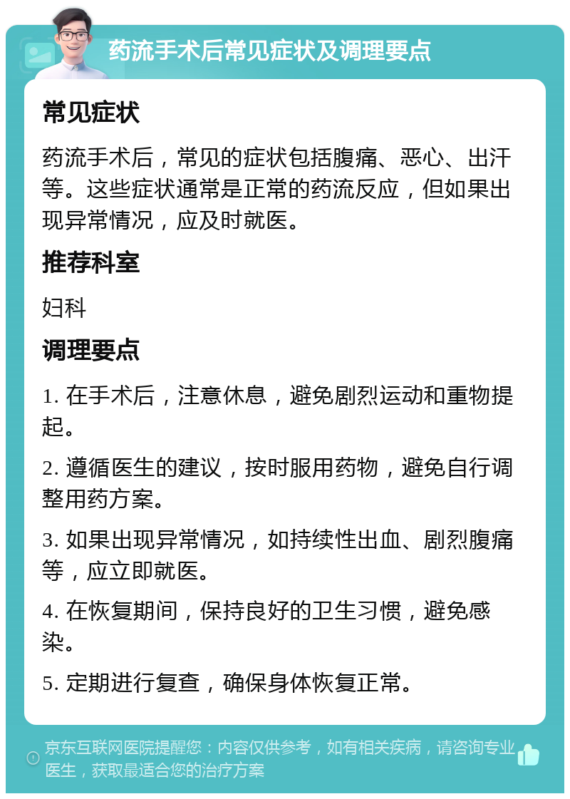 药流手术后常见症状及调理要点 常见症状 药流手术后，常见的症状包括腹痛、恶心、出汗等。这些症状通常是正常的药流反应，但如果出现异常情况，应及时就医。 推荐科室 妇科 调理要点 1. 在手术后，注意休息，避免剧烈运动和重物提起。 2. 遵循医生的建议，按时服用药物，避免自行调整用药方案。 3. 如果出现异常情况，如持续性出血、剧烈腹痛等，应立即就医。 4. 在恢复期间，保持良好的卫生习惯，避免感染。 5. 定期进行复查，确保身体恢复正常。