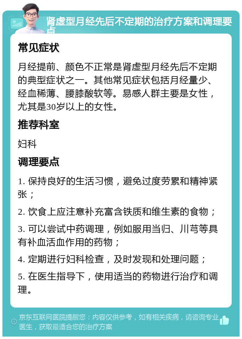 肾虚型月经先后不定期的治疗方案和调理要点 常见症状 月经提前、颜色不正常是肾虚型月经先后不定期的典型症状之一。其他常见症状包括月经量少、经血稀薄、腰膝酸软等。易感人群主要是女性，尤其是30岁以上的女性。 推荐科室 妇科 调理要点 1. 保持良好的生活习惯，避免过度劳累和精神紧张； 2. 饮食上应注意补充富含铁质和维生素的食物； 3. 可以尝试中药调理，例如服用当归、川芎等具有补血活血作用的药物； 4. 定期进行妇科检查，及时发现和处理问题； 5. 在医生指导下，使用适当的药物进行治疗和调理。