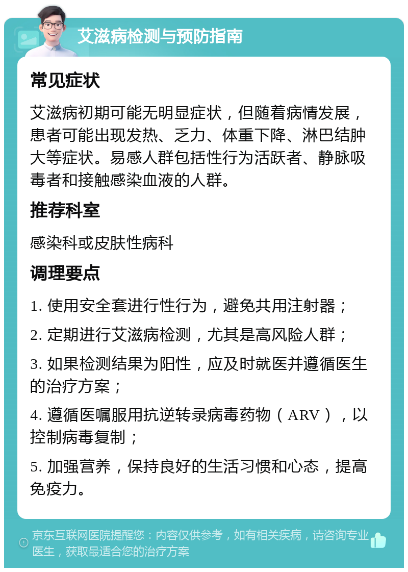 艾滋病检测与预防指南 常见症状 艾滋病初期可能无明显症状，但随着病情发展，患者可能出现发热、乏力、体重下降、淋巴结肿大等症状。易感人群包括性行为活跃者、静脉吸毒者和接触感染血液的人群。 推荐科室 感染科或皮肤性病科 调理要点 1. 使用安全套进行性行为，避免共用注射器； 2. 定期进行艾滋病检测，尤其是高风险人群； 3. 如果检测结果为阳性，应及时就医并遵循医生的治疗方案； 4. 遵循医嘱服用抗逆转录病毒药物（ARV），以控制病毒复制； 5. 加强营养，保持良好的生活习惯和心态，提高免疫力。