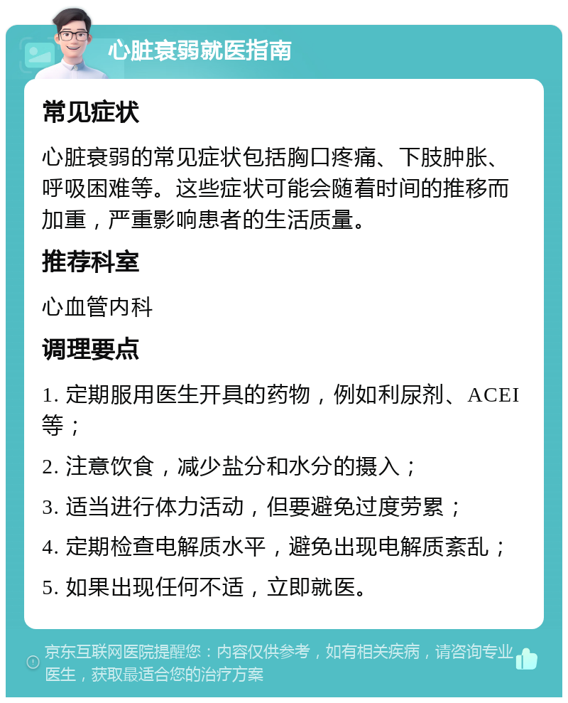 心脏衰弱就医指南 常见症状 心脏衰弱的常见症状包括胸口疼痛、下肢肿胀、呼吸困难等。这些症状可能会随着时间的推移而加重，严重影响患者的生活质量。 推荐科室 心血管内科 调理要点 1. 定期服用医生开具的药物，例如利尿剂、ACEI等； 2. 注意饮食，减少盐分和水分的摄入； 3. 适当进行体力活动，但要避免过度劳累； 4. 定期检查电解质水平，避免出现电解质紊乱； 5. 如果出现任何不适，立即就医。