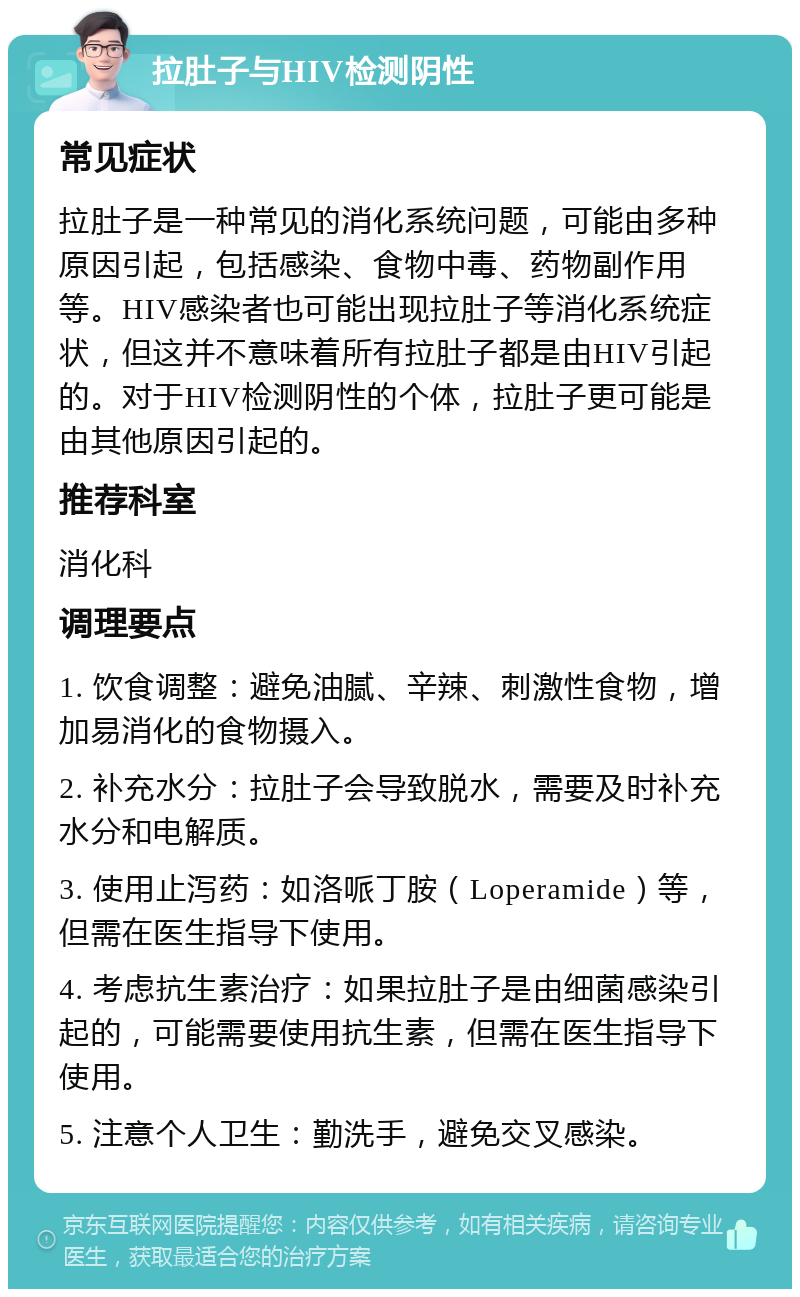 拉肚子与HIV检测阴性 常见症状 拉肚子是一种常见的消化系统问题，可能由多种原因引起，包括感染、食物中毒、药物副作用等。HIV感染者也可能出现拉肚子等消化系统症状，但这并不意味着所有拉肚子都是由HIV引起的。对于HIV检测阴性的个体，拉肚子更可能是由其他原因引起的。 推荐科室 消化科 调理要点 1. 饮食调整：避免油腻、辛辣、刺激性食物，增加易消化的食物摄入。 2. 补充水分：拉肚子会导致脱水，需要及时补充水分和电解质。 3. 使用止泻药：如洛哌丁胺（Loperamide）等，但需在医生指导下使用。 4. 考虑抗生素治疗：如果拉肚子是由细菌感染引起的，可能需要使用抗生素，但需在医生指导下使用。 5. 注意个人卫生：勤洗手，避免交叉感染。