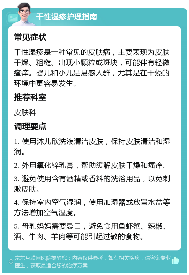 干性湿疹护理指南 常见症状 干性湿疹是一种常见的皮肤病，主要表现为皮肤干燥、粗糙、出现小颗粒或斑块，可能伴有轻微瘙痒。婴儿和小儿是易感人群，尤其是在干燥的环境中更容易发生。 推荐科室 皮肤科 调理要点 1. 使用沐儿欣洗液清洁皮肤，保持皮肤清洁和湿润。 2. 外用氧化锌乳膏，帮助缓解皮肤干燥和瘙痒。 3. 避免使用含有酒精或香料的洗浴用品，以免刺激皮肤。 4. 保持室内空气湿润，使用加湿器或放置水盆等方法增加空气湿度。 5. 母乳妈妈需要忌口，避免食用鱼虾蟹、辣椒、酒、牛肉、羊肉等可能引起过敏的食物。