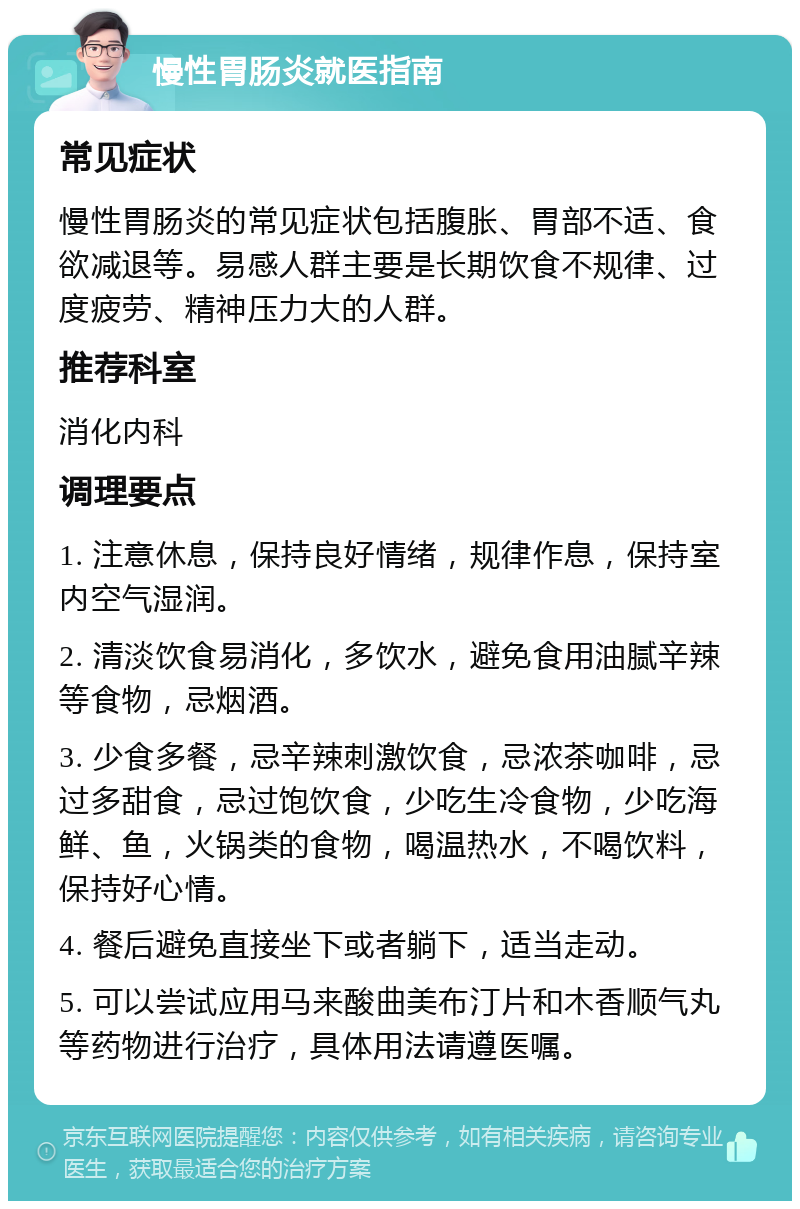 慢性胃肠炎就医指南 常见症状 慢性胃肠炎的常见症状包括腹胀、胃部不适、食欲减退等。易感人群主要是长期饮食不规律、过度疲劳、精神压力大的人群。 推荐科室 消化内科 调理要点 1. 注意休息，保持良好情绪，规律作息，保持室内空气湿润。 2. 清淡饮食易消化，多饮水，避免食用油腻辛辣等食物，忌烟酒。 3. 少食多餐，忌辛辣刺激饮食，忌浓茶咖啡，忌过多甜食，忌过饱饮食，少吃生冷食物，少吃海鲜、鱼，火锅类的食物，喝温热水，不喝饮料，保持好心情。 4. 餐后避免直接坐下或者躺下，适当走动。 5. 可以尝试应用马来酸曲美布汀片和木香顺气丸等药物进行治疗，具体用法请遵医嘱。