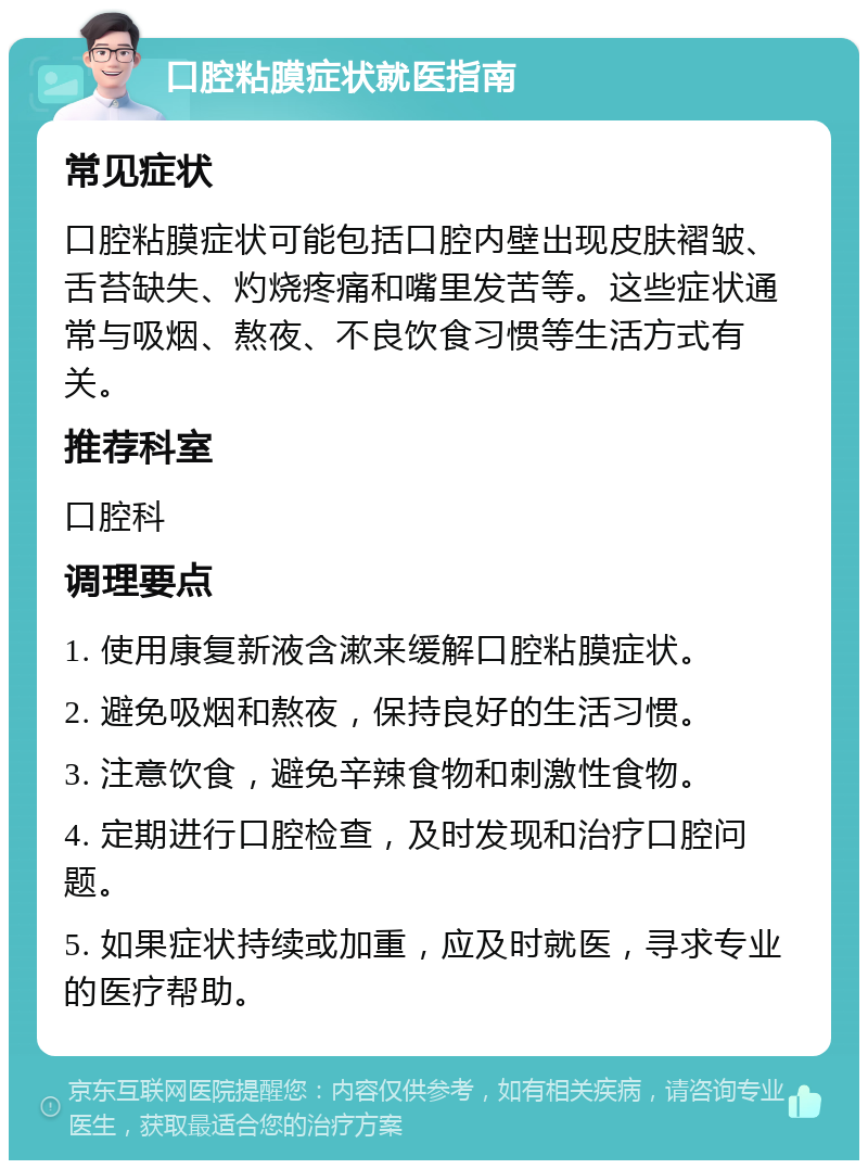 口腔粘膜症状就医指南 常见症状 口腔粘膜症状可能包括口腔内壁出现皮肤褶皱、舌苔缺失、灼烧疼痛和嘴里发苦等。这些症状通常与吸烟、熬夜、不良饮食习惯等生活方式有关。 推荐科室 口腔科 调理要点 1. 使用康复新液含漱来缓解口腔粘膜症状。 2. 避免吸烟和熬夜，保持良好的生活习惯。 3. 注意饮食，避免辛辣食物和刺激性食物。 4. 定期进行口腔检查，及时发现和治疗口腔问题。 5. 如果症状持续或加重，应及时就医，寻求专业的医疗帮助。