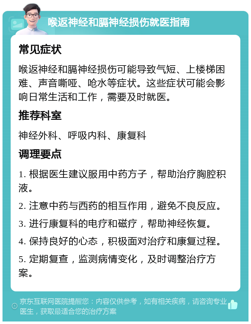 喉返神经和膈神经损伤就医指南 常见症状 喉返神经和膈神经损伤可能导致气短、上楼梯困难、声音嘶哑、呛水等症状。这些症状可能会影响日常生活和工作，需要及时就医。 推荐科室 神经外科、呼吸内科、康复科 调理要点 1. 根据医生建议服用中药方子，帮助治疗胸腔积液。 2. 注意中药与西药的相互作用，避免不良反应。 3. 进行康复科的电疗和磁疗，帮助神经恢复。 4. 保持良好的心态，积极面对治疗和康复过程。 5. 定期复查，监测病情变化，及时调整治疗方案。