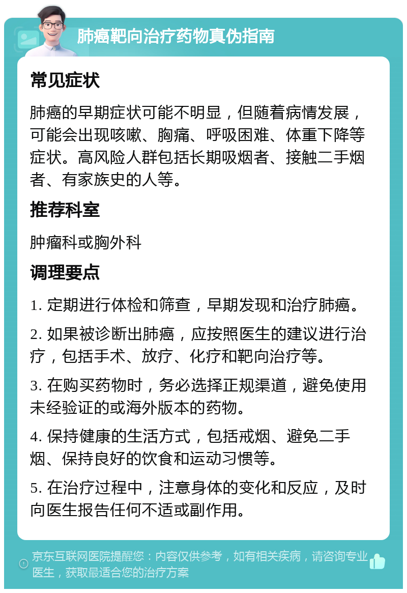 肺癌靶向治疗药物真伪指南 常见症状 肺癌的早期症状可能不明显，但随着病情发展，可能会出现咳嗽、胸痛、呼吸困难、体重下降等症状。高风险人群包括长期吸烟者、接触二手烟者、有家族史的人等。 推荐科室 肿瘤科或胸外科 调理要点 1. 定期进行体检和筛查，早期发现和治疗肺癌。 2. 如果被诊断出肺癌，应按照医生的建议进行治疗，包括手术、放疗、化疗和靶向治疗等。 3. 在购买药物时，务必选择正规渠道，避免使用未经验证的或海外版本的药物。 4. 保持健康的生活方式，包括戒烟、避免二手烟、保持良好的饮食和运动习惯等。 5. 在治疗过程中，注意身体的变化和反应，及时向医生报告任何不适或副作用。