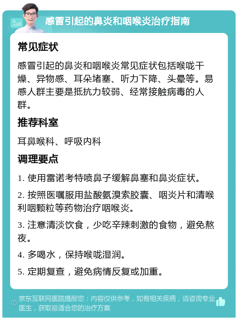 感冒引起的鼻炎和咽喉炎治疗指南 常见症状 感冒引起的鼻炎和咽喉炎常见症状包括喉咙干燥、异物感、耳朵堵塞、听力下降、头晕等。易感人群主要是抵抗力较弱、经常接触病毒的人群。 推荐科室 耳鼻喉科、呼吸内科 调理要点 1. 使用雷诺考特喷鼻子缓解鼻塞和鼻炎症状。 2. 按照医嘱服用盐酸氨溴索胶囊、咽炎片和清喉利咽颗粒等药物治疗咽喉炎。 3. 注意清淡饮食，少吃辛辣刺激的食物，避免熬夜。 4. 多喝水，保持喉咙湿润。 5. 定期复查，避免病情反复或加重。