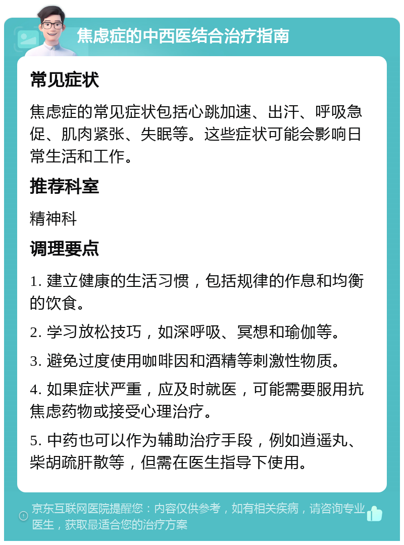 焦虑症的中西医结合治疗指南 常见症状 焦虑症的常见症状包括心跳加速、出汗、呼吸急促、肌肉紧张、失眠等。这些症状可能会影响日常生活和工作。 推荐科室 精神科 调理要点 1. 建立健康的生活习惯，包括规律的作息和均衡的饮食。 2. 学习放松技巧，如深呼吸、冥想和瑜伽等。 3. 避免过度使用咖啡因和酒精等刺激性物质。 4. 如果症状严重，应及时就医，可能需要服用抗焦虑药物或接受心理治疗。 5. 中药也可以作为辅助治疗手段，例如逍遥丸、柴胡疏肝散等，但需在医生指导下使用。