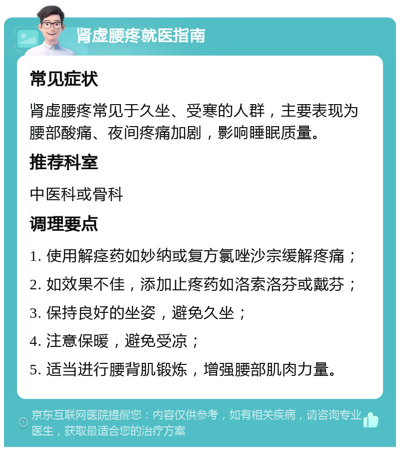 肾虚腰疼就医指南 常见症状 肾虚腰疼常见于久坐、受寒的人群，主要表现为腰部酸痛、夜间疼痛加剧，影响睡眠质量。 推荐科室 中医科或骨科 调理要点 1. 使用解痉药如妙纳或复方氯唑沙宗缓解疼痛； 2. 如效果不佳，添加止疼药如洛索洛芬或戴芬； 3. 保持良好的坐姿，避免久坐； 4. 注意保暖，避免受凉； 5. 适当进行腰背肌锻炼，增强腰部肌肉力量。