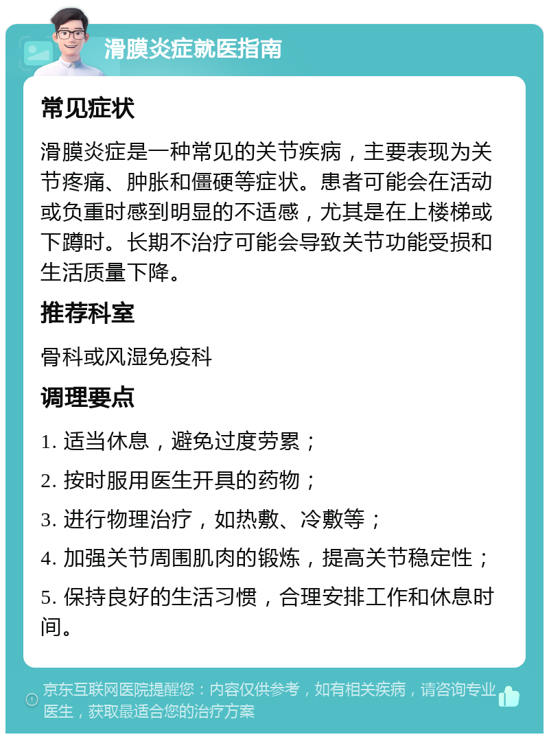 滑膜炎症就医指南 常见症状 滑膜炎症是一种常见的关节疾病，主要表现为关节疼痛、肿胀和僵硬等症状。患者可能会在活动或负重时感到明显的不适感，尤其是在上楼梯或下蹲时。长期不治疗可能会导致关节功能受损和生活质量下降。 推荐科室 骨科或风湿免疫科 调理要点 1. 适当休息，避免过度劳累； 2. 按时服用医生开具的药物； 3. 进行物理治疗，如热敷、冷敷等； 4. 加强关节周围肌肉的锻炼，提高关节稳定性； 5. 保持良好的生活习惯，合理安排工作和休息时间。