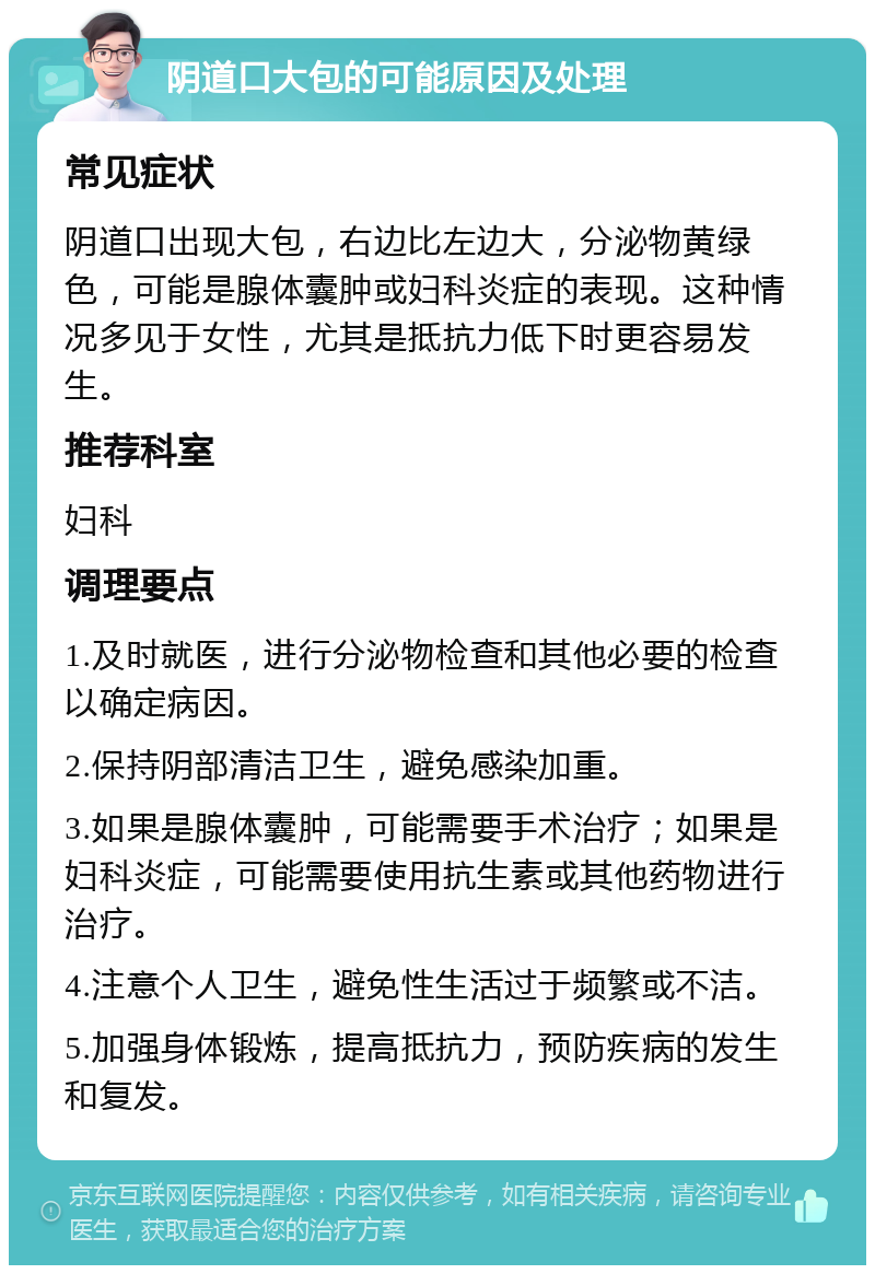 阴道口大包的可能原因及处理 常见症状 阴道口出现大包，右边比左边大，分泌物黄绿色，可能是腺体囊肿或妇科炎症的表现。这种情况多见于女性，尤其是抵抗力低下时更容易发生。 推荐科室 妇科 调理要点 1.及时就医，进行分泌物检查和其他必要的检查以确定病因。 2.保持阴部清洁卫生，避免感染加重。 3.如果是腺体囊肿，可能需要手术治疗；如果是妇科炎症，可能需要使用抗生素或其他药物进行治疗。 4.注意个人卫生，避免性生活过于频繁或不洁。 5.加强身体锻炼，提高抵抗力，预防疾病的发生和复发。