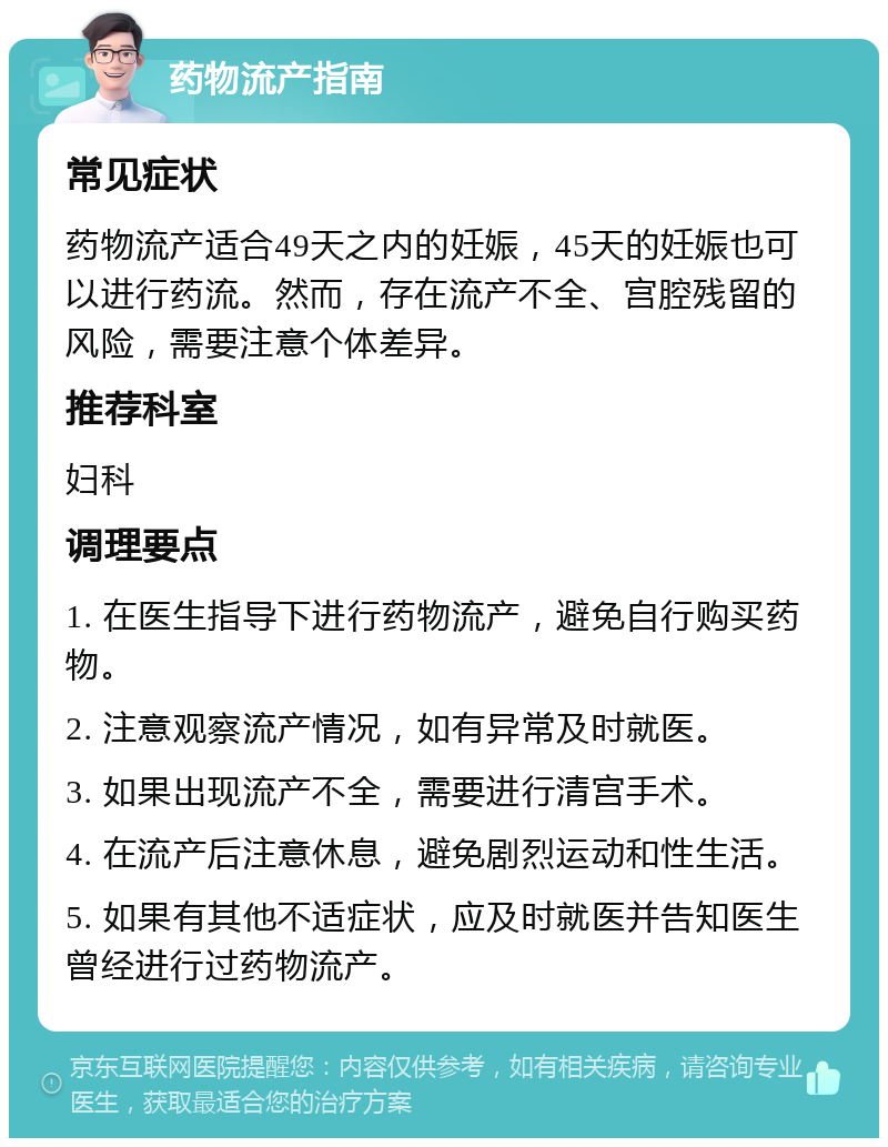 药物流产指南 常见症状 药物流产适合49天之内的妊娠，45天的妊娠也可以进行药流。然而，存在流产不全、宫腔残留的风险，需要注意个体差异。 推荐科室 妇科 调理要点 1. 在医生指导下进行药物流产，避免自行购买药物。 2. 注意观察流产情况，如有异常及时就医。 3. 如果出现流产不全，需要进行清宫手术。 4. 在流产后注意休息，避免剧烈运动和性生活。 5. 如果有其他不适症状，应及时就医并告知医生曾经进行过药物流产。