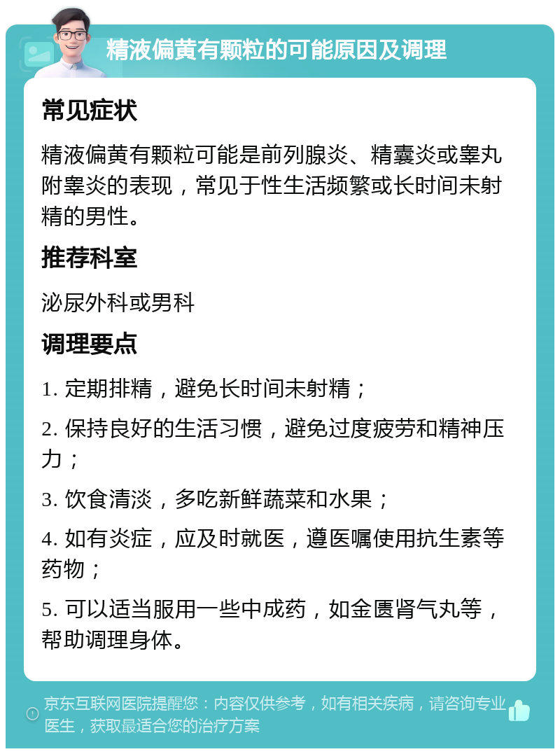 精液偏黄有颗粒的可能原因及调理 常见症状 精液偏黄有颗粒可能是前列腺炎、精囊炎或睾丸附睾炎的表现，常见于性生活频繁或长时间未射精的男性。 推荐科室 泌尿外科或男科 调理要点 1. 定期排精，避免长时间未射精； 2. 保持良好的生活习惯，避免过度疲劳和精神压力； 3. 饮食清淡，多吃新鲜蔬菜和水果； 4. 如有炎症，应及时就医，遵医嘱使用抗生素等药物； 5. 可以适当服用一些中成药，如金匮肾气丸等，帮助调理身体。