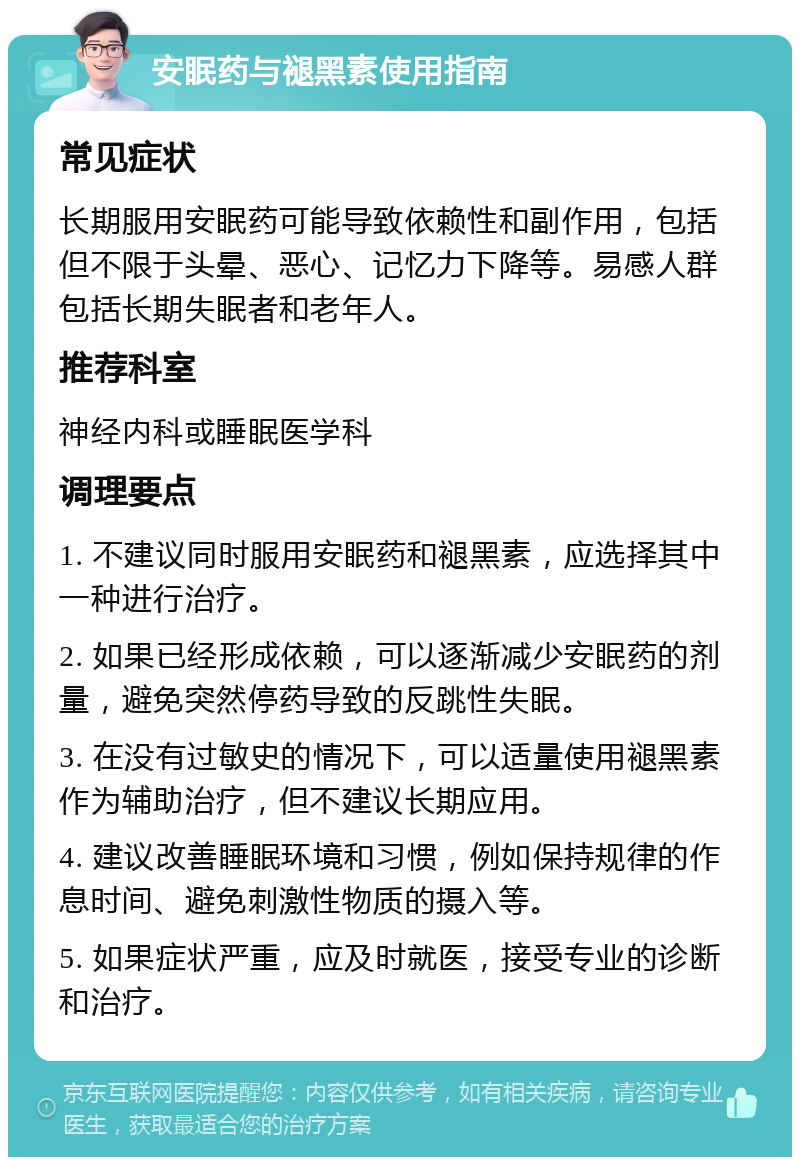 安眠药与褪黑素使用指南 常见症状 长期服用安眠药可能导致依赖性和副作用，包括但不限于头晕、恶心、记忆力下降等。易感人群包括长期失眠者和老年人。 推荐科室 神经内科或睡眠医学科 调理要点 1. 不建议同时服用安眠药和褪黑素，应选择其中一种进行治疗。 2. 如果已经形成依赖，可以逐渐减少安眠药的剂量，避免突然停药导致的反跳性失眠。 3. 在没有过敏史的情况下，可以适量使用褪黑素作为辅助治疗，但不建议长期应用。 4. 建议改善睡眠环境和习惯，例如保持规律的作息时间、避免刺激性物质的摄入等。 5. 如果症状严重，应及时就医，接受专业的诊断和治疗。