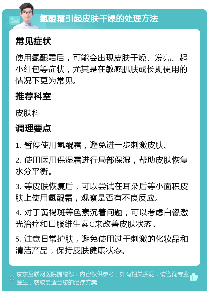 氢醌霜引起皮肤干燥的处理方法 常见症状 使用氢醌霜后，可能会出现皮肤干燥、发亮、起小红包等症状，尤其是在敏感肌肤或长期使用的情况下更为常见。 推荐科室 皮肤科 调理要点 1. 暂停使用氢醌霜，避免进一步刺激皮肤。 2. 使用医用保湿霜进行局部保湿，帮助皮肤恢复水分平衡。 3. 等皮肤恢复后，可以尝试在耳朵后等小面积皮肤上使用氢醌霜，观察是否有不良反应。 4. 对于黄褐斑等色素沉着问题，可以考虑白瓷激光治疗和口服维生素C来改善皮肤状态。 5. 注意日常护肤，避免使用过于刺激的化妆品和清洁产品，保持皮肤健康状态。