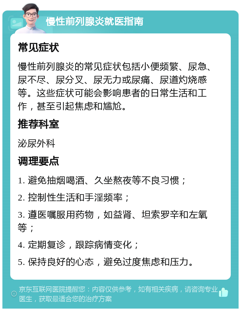 慢性前列腺炎就医指南 常见症状 慢性前列腺炎的常见症状包括小便频繁、尿急、尿不尽、尿分叉、尿无力或尿痛、尿道灼烧感等。这些症状可能会影响患者的日常生活和工作，甚至引起焦虑和尴尬。 推荐科室 泌尿外科 调理要点 1. 避免抽烟喝酒、久坐熬夜等不良习惯； 2. 控制性生活和手淫频率； 3. 遵医嘱服用药物，如益肾、坦索罗辛和左氧等； 4. 定期复诊，跟踪病情变化； 5. 保持良好的心态，避免过度焦虑和压力。