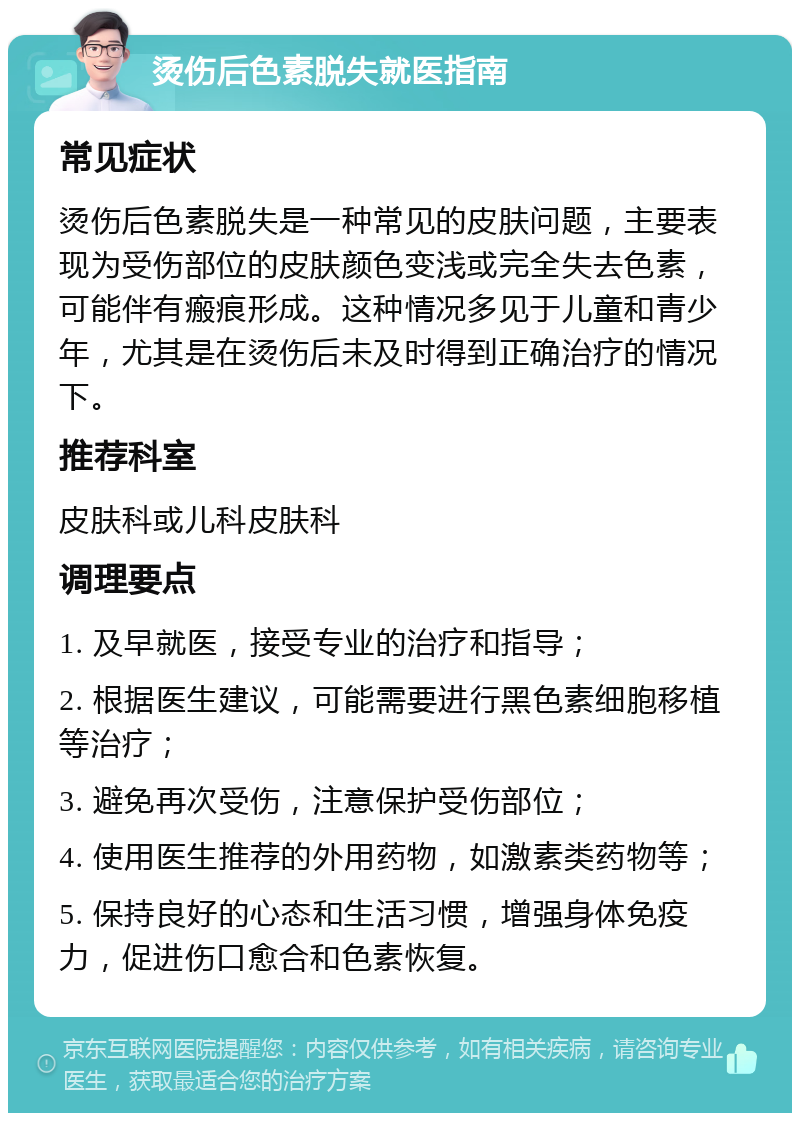 烫伤后色素脱失就医指南 常见症状 烫伤后色素脱失是一种常见的皮肤问题，主要表现为受伤部位的皮肤颜色变浅或完全失去色素，可能伴有瘢痕形成。这种情况多见于儿童和青少年，尤其是在烫伤后未及时得到正确治疗的情况下。 推荐科室 皮肤科或儿科皮肤科 调理要点 1. 及早就医，接受专业的治疗和指导； 2. 根据医生建议，可能需要进行黑色素细胞移植等治疗； 3. 避免再次受伤，注意保护受伤部位； 4. 使用医生推荐的外用药物，如激素类药物等； 5. 保持良好的心态和生活习惯，增强身体免疫力，促进伤口愈合和色素恢复。