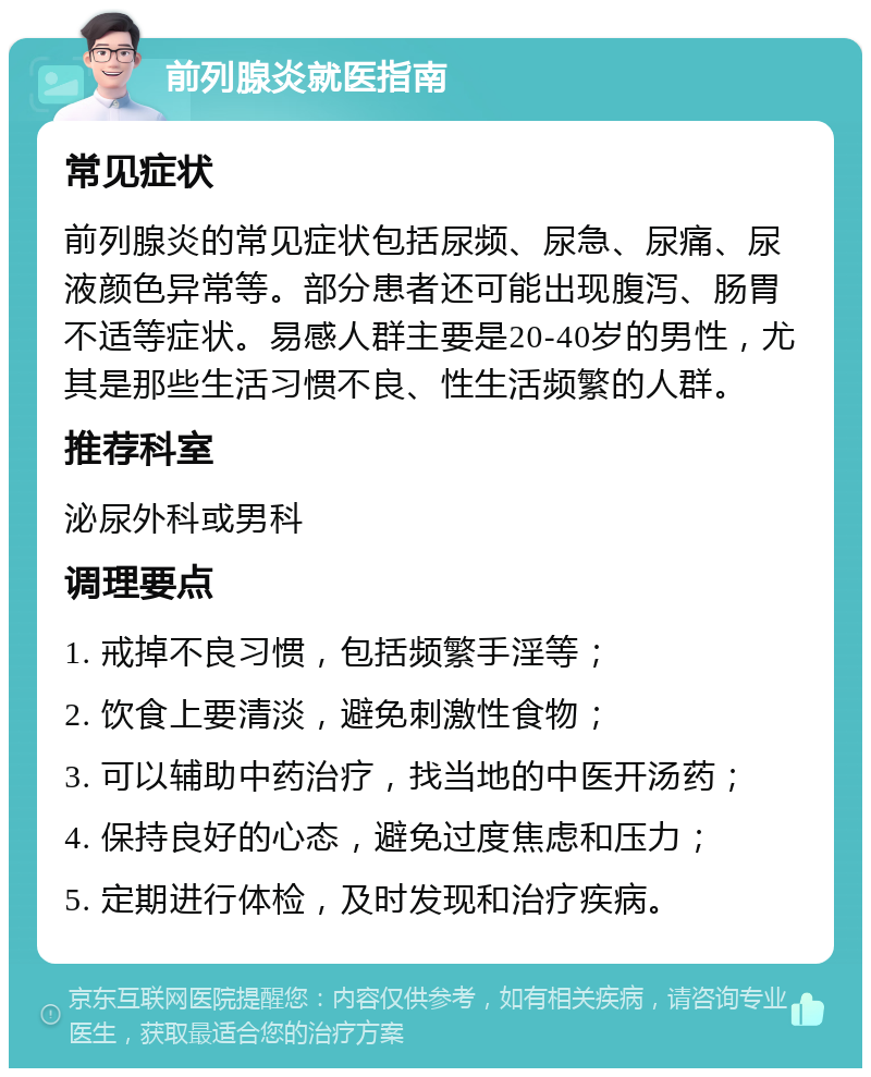 前列腺炎就医指南 常见症状 前列腺炎的常见症状包括尿频、尿急、尿痛、尿液颜色异常等。部分患者还可能出现腹泻、肠胃不适等症状。易感人群主要是20-40岁的男性，尤其是那些生活习惯不良、性生活频繁的人群。 推荐科室 泌尿外科或男科 调理要点 1. 戒掉不良习惯，包括频繁手淫等； 2. 饮食上要清淡，避免刺激性食物； 3. 可以辅助中药治疗，找当地的中医开汤药； 4. 保持良好的心态，避免过度焦虑和压力； 5. 定期进行体检，及时发现和治疗疾病。