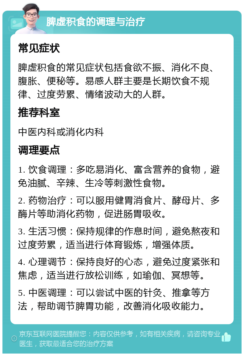 脾虚积食的调理与治疗 常见症状 脾虚积食的常见症状包括食欲不振、消化不良、腹胀、便秘等。易感人群主要是长期饮食不规律、过度劳累、情绪波动大的人群。 推荐科室 中医内科或消化内科 调理要点 1. 饮食调理：多吃易消化、富含营养的食物，避免油腻、辛辣、生冷等刺激性食物。 2. 药物治疗：可以服用健胃消食片、酵母片、多酶片等助消化药物，促进肠胃吸收。 3. 生活习惯：保持规律的作息时间，避免熬夜和过度劳累，适当进行体育锻炼，增强体质。 4. 心理调节：保持良好的心态，避免过度紧张和焦虑，适当进行放松训练，如瑜伽、冥想等。 5. 中医调理：可以尝试中医的针灸、推拿等方法，帮助调节脾胃功能，改善消化吸收能力。