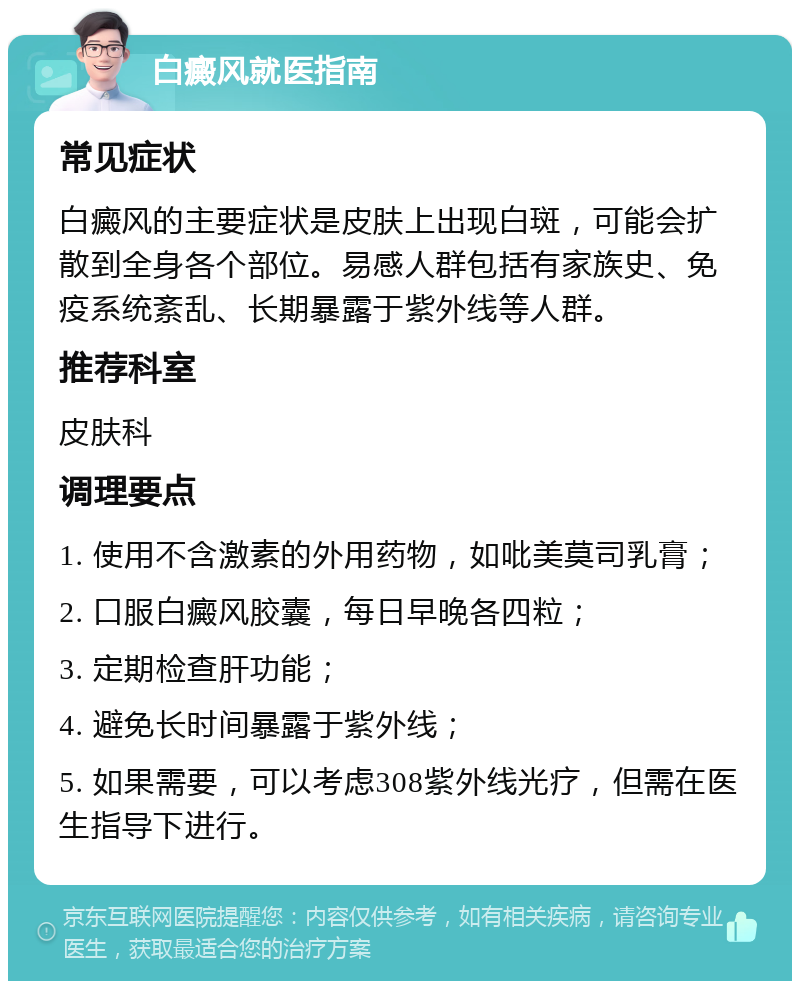 白癜风就医指南 常见症状 白癜风的主要症状是皮肤上出现白斑，可能会扩散到全身各个部位。易感人群包括有家族史、免疫系统紊乱、长期暴露于紫外线等人群。 推荐科室 皮肤科 调理要点 1. 使用不含激素的外用药物，如吡美莫司乳膏； 2. 口服白癜风胶囊，每日早晚各四粒； 3. 定期检查肝功能； 4. 避免长时间暴露于紫外线； 5. 如果需要，可以考虑308紫外线光疗，但需在医生指导下进行。