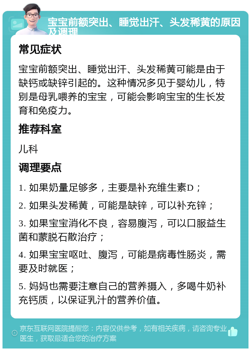 宝宝前额突出、睡觉出汗、头发稀黄的原因及调理 常见症状 宝宝前额突出、睡觉出汗、头发稀黄可能是由于缺钙或缺锌引起的。这种情况多见于婴幼儿，特别是母乳喂养的宝宝，可能会影响宝宝的生长发育和免疫力。 推荐科室 儿科 调理要点 1. 如果奶量足够多，主要是补充维生素D； 2. 如果头发稀黄，可能是缺锌，可以补充锌； 3. 如果宝宝消化不良，容易腹泻，可以口服益生菌和蒙脱石散治疗； 4. 如果宝宝呕吐、腹泻，可能是病毒性肠炎，需要及时就医； 5. 妈妈也需要注意自己的营养摄入，多喝牛奶补充钙质，以保证乳汁的营养价值。