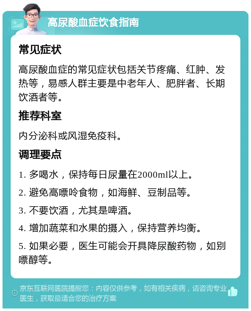 高尿酸血症饮食指南 常见症状 高尿酸血症的常见症状包括关节疼痛、红肿、发热等，易感人群主要是中老年人、肥胖者、长期饮酒者等。 推荐科室 内分泌科或风湿免疫科。 调理要点 1. 多喝水，保持每日尿量在2000ml以上。 2. 避免高嘌呤食物，如海鲜、豆制品等。 3. 不要饮酒，尤其是啤酒。 4. 增加蔬菜和水果的摄入，保持营养均衡。 5. 如果必要，医生可能会开具降尿酸药物，如别嘌醇等。