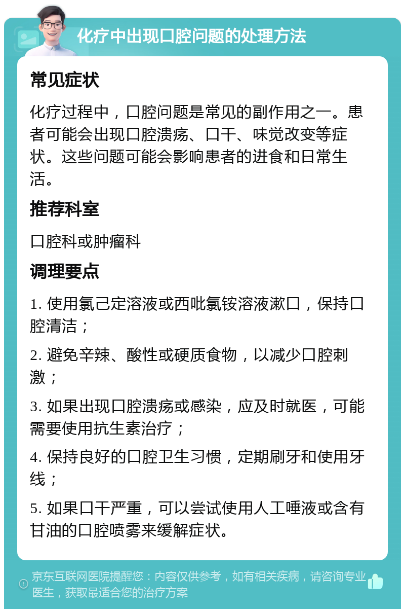 化疗中出现口腔问题的处理方法 常见症状 化疗过程中，口腔问题是常见的副作用之一。患者可能会出现口腔溃疡、口干、味觉改变等症状。这些问题可能会影响患者的进食和日常生活。 推荐科室 口腔科或肿瘤科 调理要点 1. 使用氯己定溶液或西吡氯铵溶液漱口，保持口腔清洁； 2. 避免辛辣、酸性或硬质食物，以减少口腔刺激； 3. 如果出现口腔溃疡或感染，应及时就医，可能需要使用抗生素治疗； 4. 保持良好的口腔卫生习惯，定期刷牙和使用牙线； 5. 如果口干严重，可以尝试使用人工唾液或含有甘油的口腔喷雾来缓解症状。