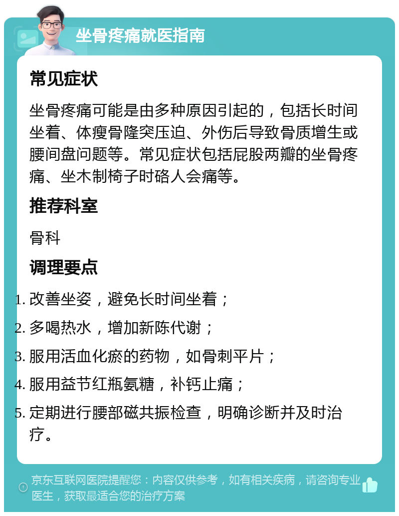 坐骨疼痛就医指南 常见症状 坐骨疼痛可能是由多种原因引起的，包括长时间坐着、体瘦骨隆突压迫、外伤后导致骨质增生或腰间盘问题等。常见症状包括屁股两瓣的坐骨疼痛、坐木制椅子时硌人会痛等。 推荐科室 骨科 调理要点 改善坐姿，避免长时间坐着； 多喝热水，增加新陈代谢； 服用活血化瘀的药物，如骨刺平片； 服用益节红瓶氨糖，补钙止痛； 定期进行腰部磁共振检查，明确诊断并及时治疗。