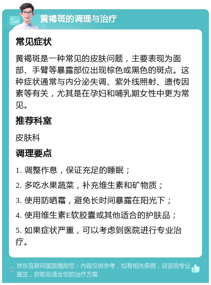 黄褐斑的调理与治疗 常见症状 黄褐斑是一种常见的皮肤问题，主要表现为面部、手臂等暴露部位出现棕色或黑色的斑点。这种症状通常与内分泌失调、紫外线照射、遗传因素等有关，尤其是在孕妇和哺乳期女性中更为常见。 推荐科室 皮肤科 调理要点 1. 调整作息，保证充足的睡眠； 2. 多吃水果蔬菜，补充维生素和矿物质； 3. 使用防晒霜，避免长时间暴露在阳光下； 4. 使用维生素E软胶囊或其他适合的护肤品； 5. 如果症状严重，可以考虑到医院进行专业治疗。