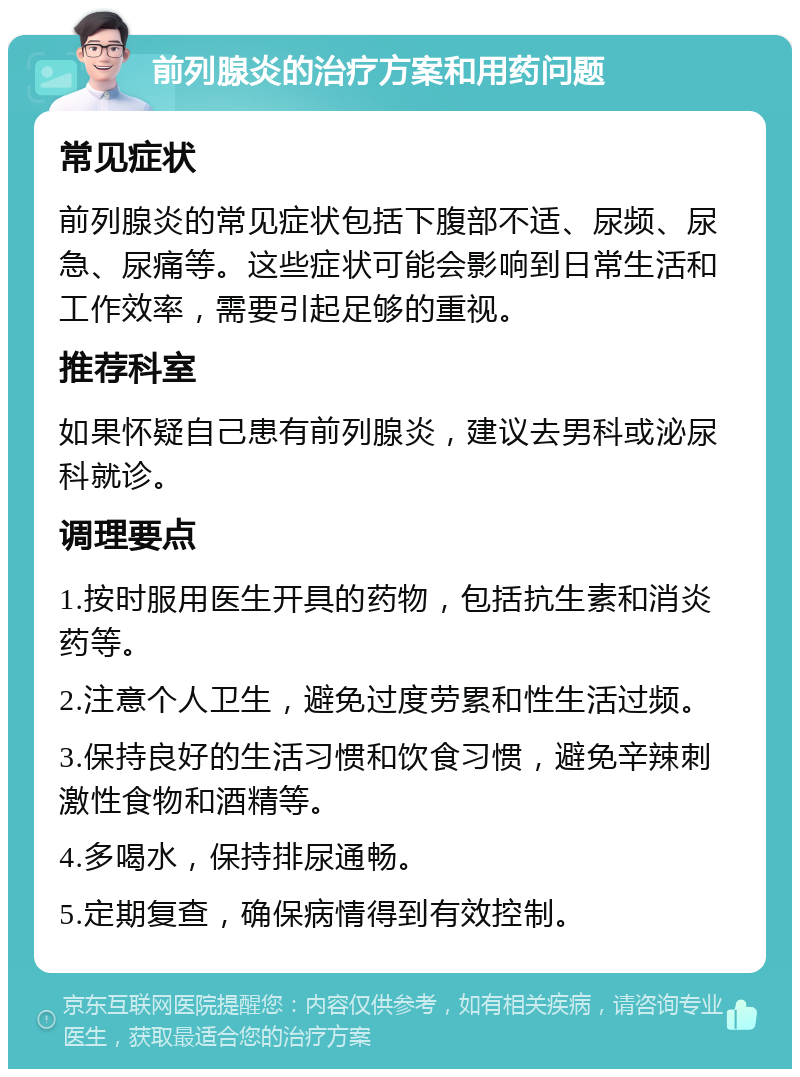 前列腺炎的治疗方案和用药问题 常见症状 前列腺炎的常见症状包括下腹部不适、尿频、尿急、尿痛等。这些症状可能会影响到日常生活和工作效率，需要引起足够的重视。 推荐科室 如果怀疑自己患有前列腺炎，建议去男科或泌尿科就诊。 调理要点 1.按时服用医生开具的药物，包括抗生素和消炎药等。 2.注意个人卫生，避免过度劳累和性生活过频。 3.保持良好的生活习惯和饮食习惯，避免辛辣刺激性食物和酒精等。 4.多喝水，保持排尿通畅。 5.定期复查，确保病情得到有效控制。