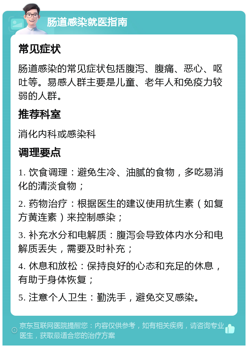 肠道感染就医指南 常见症状 肠道感染的常见症状包括腹泻、腹痛、恶心、呕吐等。易感人群主要是儿童、老年人和免疫力较弱的人群。 推荐科室 消化内科或感染科 调理要点 1. 饮食调理：避免生冷、油腻的食物，多吃易消化的清淡食物； 2. 药物治疗：根据医生的建议使用抗生素（如复方黄连素）来控制感染； 3. 补充水分和电解质：腹泻会导致体内水分和电解质丢失，需要及时补充； 4. 休息和放松：保持良好的心态和充足的休息，有助于身体恢复； 5. 注意个人卫生：勤洗手，避免交叉感染。