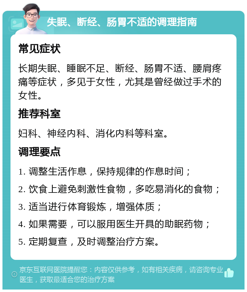 失眠、断经、肠胃不适的调理指南 常见症状 长期失眠、睡眠不足、断经、肠胃不适、腰肩疼痛等症状，多见于女性，尤其是曾经做过手术的女性。 推荐科室 妇科、神经内科、消化内科等科室。 调理要点 1. 调整生活作息，保持规律的作息时间； 2. 饮食上避免刺激性食物，多吃易消化的食物； 3. 适当进行体育锻炼，增强体质； 4. 如果需要，可以服用医生开具的助眠药物； 5. 定期复查，及时调整治疗方案。