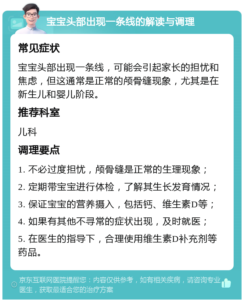 宝宝头部出现一条线的解读与调理 常见症状 宝宝头部出现一条线，可能会引起家长的担忧和焦虑，但这通常是正常的颅骨缝现象，尤其是在新生儿和婴儿阶段。 推荐科室 儿科 调理要点 1. 不必过度担忧，颅骨缝是正常的生理现象； 2. 定期带宝宝进行体检，了解其生长发育情况； 3. 保证宝宝的营养摄入，包括钙、维生素D等； 4. 如果有其他不寻常的症状出现，及时就医； 5. 在医生的指导下，合理使用维生素D补充剂等药品。