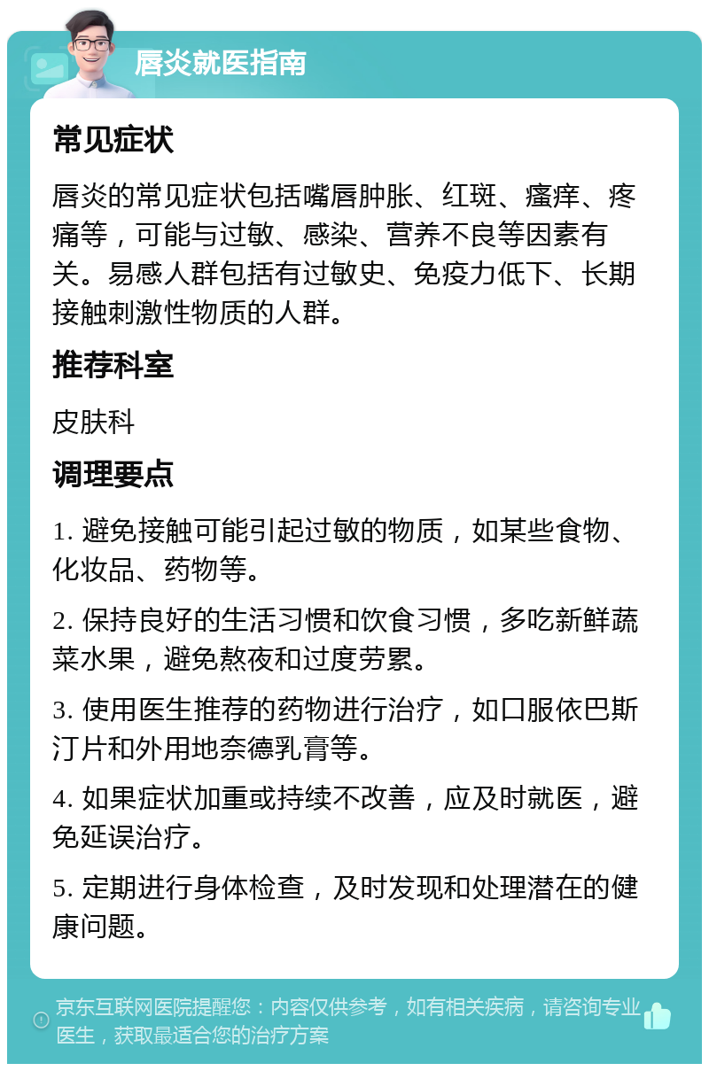 唇炎就医指南 常见症状 唇炎的常见症状包括嘴唇肿胀、红斑、瘙痒、疼痛等，可能与过敏、感染、营养不良等因素有关。易感人群包括有过敏史、免疫力低下、长期接触刺激性物质的人群。 推荐科室 皮肤科 调理要点 1. 避免接触可能引起过敏的物质，如某些食物、化妆品、药物等。 2. 保持良好的生活习惯和饮食习惯，多吃新鲜蔬菜水果，避免熬夜和过度劳累。 3. 使用医生推荐的药物进行治疗，如口服依巴斯汀片和外用地奈德乳膏等。 4. 如果症状加重或持续不改善，应及时就医，避免延误治疗。 5. 定期进行身体检查，及时发现和处理潜在的健康问题。