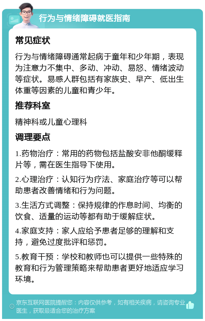 行为与情绪障碍就医指南 常见症状 行为与情绪障碍通常起病于童年和少年期，表现为注意力不集中、多动、冲动、易怒、情绪波动等症状。易感人群包括有家族史、早产、低出生体重等因素的儿童和青少年。 推荐科室 精神科或儿童心理科 调理要点 1.药物治疗：常用的药物包括盐酸安非他酮缓释片等，需在医生指导下使用。 2.心理治疗：认知行为疗法、家庭治疗等可以帮助患者改善情绪和行为问题。 3.生活方式调整：保持规律的作息时间、均衡的饮食、适量的运动等都有助于缓解症状。 4.家庭支持：家人应给予患者足够的理解和支持，避免过度批评和惩罚。 5.教育干预：学校和教师也可以提供一些特殊的教育和行为管理策略来帮助患者更好地适应学习环境。