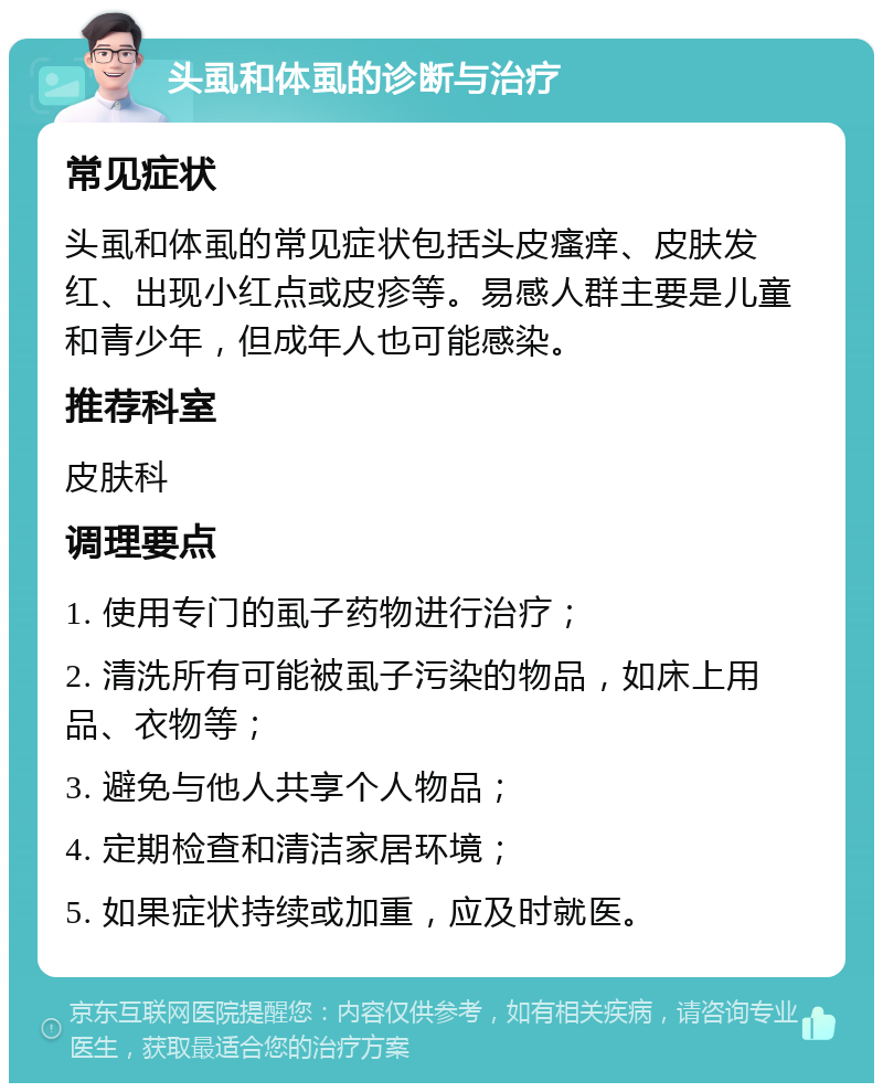 头虱和体虱的诊断与治疗 常见症状 头虱和体虱的常见症状包括头皮瘙痒、皮肤发红、出现小红点或皮疹等。易感人群主要是儿童和青少年，但成年人也可能感染。 推荐科室 皮肤科 调理要点 1. 使用专门的虱子药物进行治疗； 2. 清洗所有可能被虱子污染的物品，如床上用品、衣物等； 3. 避免与他人共享个人物品； 4. 定期检查和清洁家居环境； 5. 如果症状持续或加重，应及时就医。