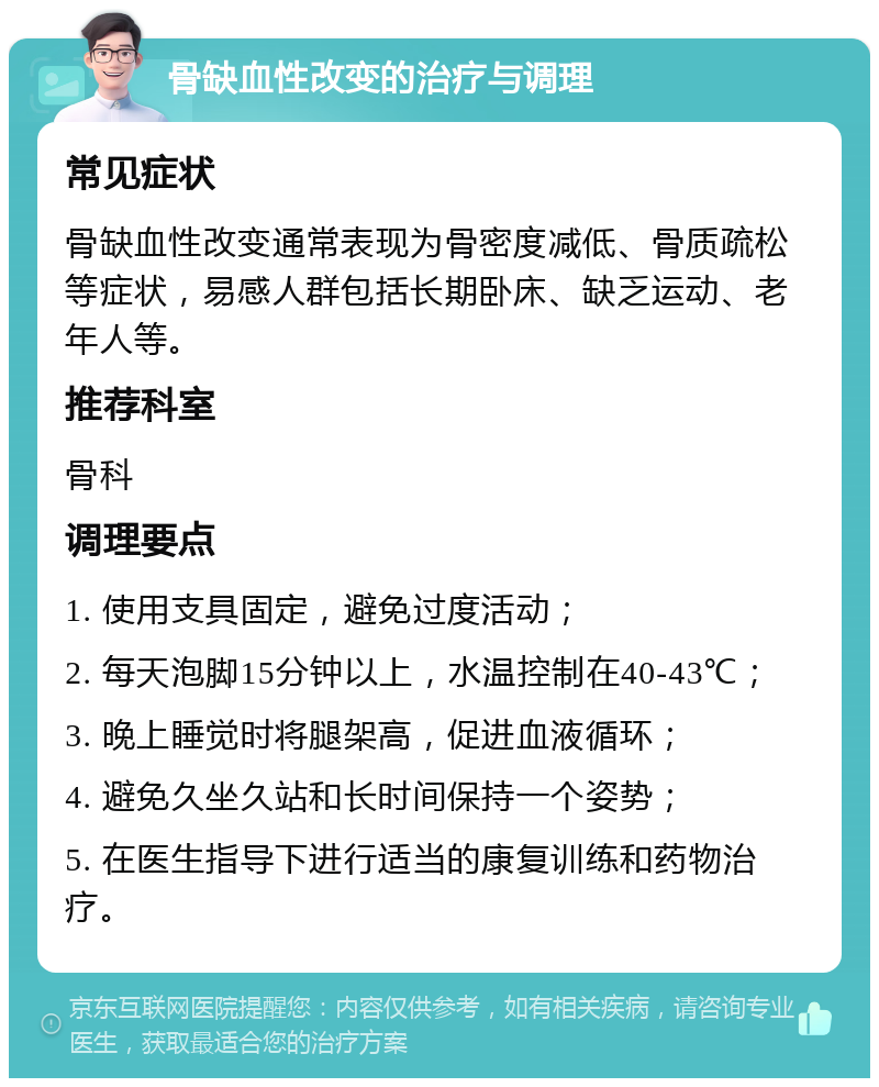 骨缺血性改变的治疗与调理 常见症状 骨缺血性改变通常表现为骨密度减低、骨质疏松等症状，易感人群包括长期卧床、缺乏运动、老年人等。 推荐科室 骨科 调理要点 1. 使用支具固定，避免过度活动； 2. 每天泡脚15分钟以上，水温控制在40-43℃； 3. 晚上睡觉时将腿架高，促进血液循环； 4. 避免久坐久站和长时间保持一个姿势； 5. 在医生指导下进行适当的康复训练和药物治疗。