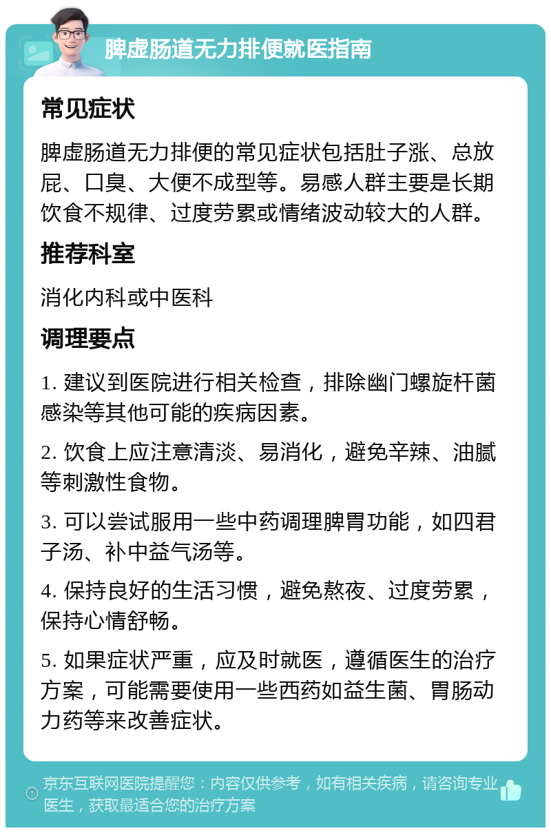 脾虚肠道无力排便就医指南 常见症状 脾虚肠道无力排便的常见症状包括肚子涨、总放屁、口臭、大便不成型等。易感人群主要是长期饮食不规律、过度劳累或情绪波动较大的人群。 推荐科室 消化内科或中医科 调理要点 1. 建议到医院进行相关检查，排除幽门螺旋杆菌感染等其他可能的疾病因素。 2. 饮食上应注意清淡、易消化，避免辛辣、油腻等刺激性食物。 3. 可以尝试服用一些中药调理脾胃功能，如四君子汤、补中益气汤等。 4. 保持良好的生活习惯，避免熬夜、过度劳累，保持心情舒畅。 5. 如果症状严重，应及时就医，遵循医生的治疗方案，可能需要使用一些西药如益生菌、胃肠动力药等来改善症状。