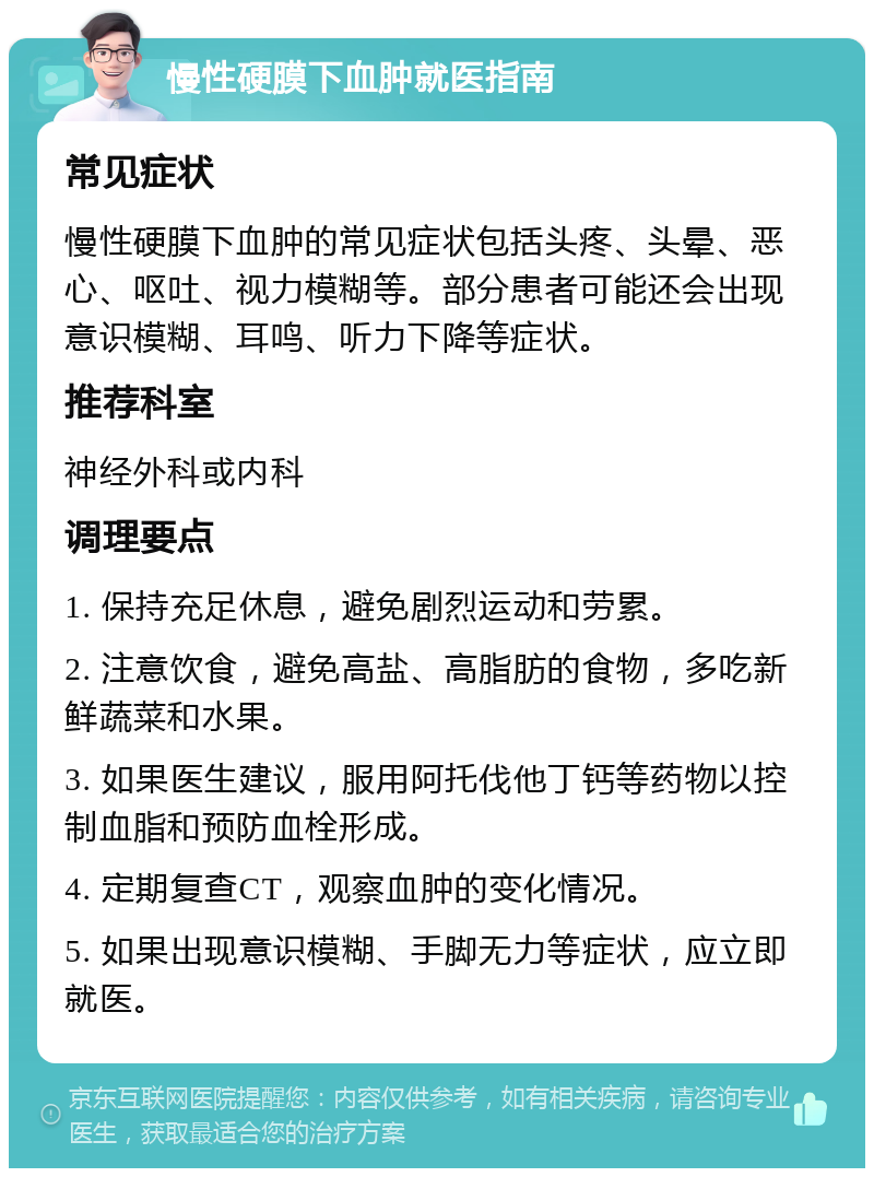 慢性硬膜下血肿就医指南 常见症状 慢性硬膜下血肿的常见症状包括头疼、头晕、恶心、呕吐、视力模糊等。部分患者可能还会出现意识模糊、耳鸣、听力下降等症状。 推荐科室 神经外科或内科 调理要点 1. 保持充足休息，避免剧烈运动和劳累。 2. 注意饮食，避免高盐、高脂肪的食物，多吃新鲜蔬菜和水果。 3. 如果医生建议，服用阿托伐他丁钙等药物以控制血脂和预防血栓形成。 4. 定期复查CT，观察血肿的变化情况。 5. 如果出现意识模糊、手脚无力等症状，应立即就医。