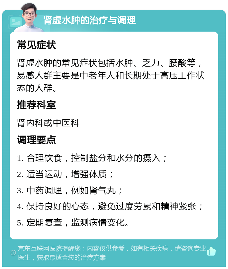 肾虚水肿的治疗与调理 常见症状 肾虚水肿的常见症状包括水肿、乏力、腰酸等，易感人群主要是中老年人和长期处于高压工作状态的人群。 推荐科室 肾内科或中医科 调理要点 1. 合理饮食，控制盐分和水分的摄入； 2. 适当运动，增强体质； 3. 中药调理，例如肾气丸； 4. 保持良好的心态，避免过度劳累和精神紧张； 5. 定期复查，监测病情变化。