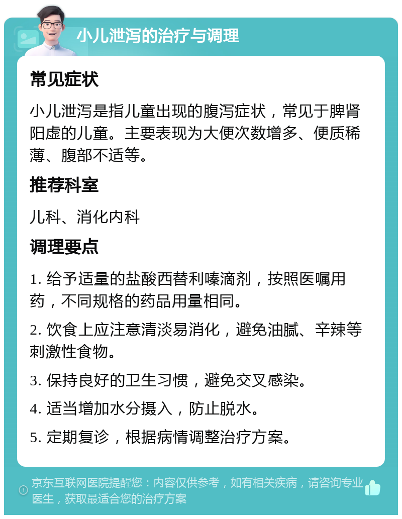 小儿泄泻的治疗与调理 常见症状 小儿泄泻是指儿童出现的腹泻症状，常见于脾肾阳虚的儿童。主要表现为大便次数增多、便质稀薄、腹部不适等。 推荐科室 儿科、消化内科 调理要点 1. 给予适量的盐酸西替利嗪滴剂，按照医嘱用药，不同规格的药品用量相同。 2. 饮食上应注意清淡易消化，避免油腻、辛辣等刺激性食物。 3. 保持良好的卫生习惯，避免交叉感染。 4. 适当增加水分摄入，防止脱水。 5. 定期复诊，根据病情调整治疗方案。