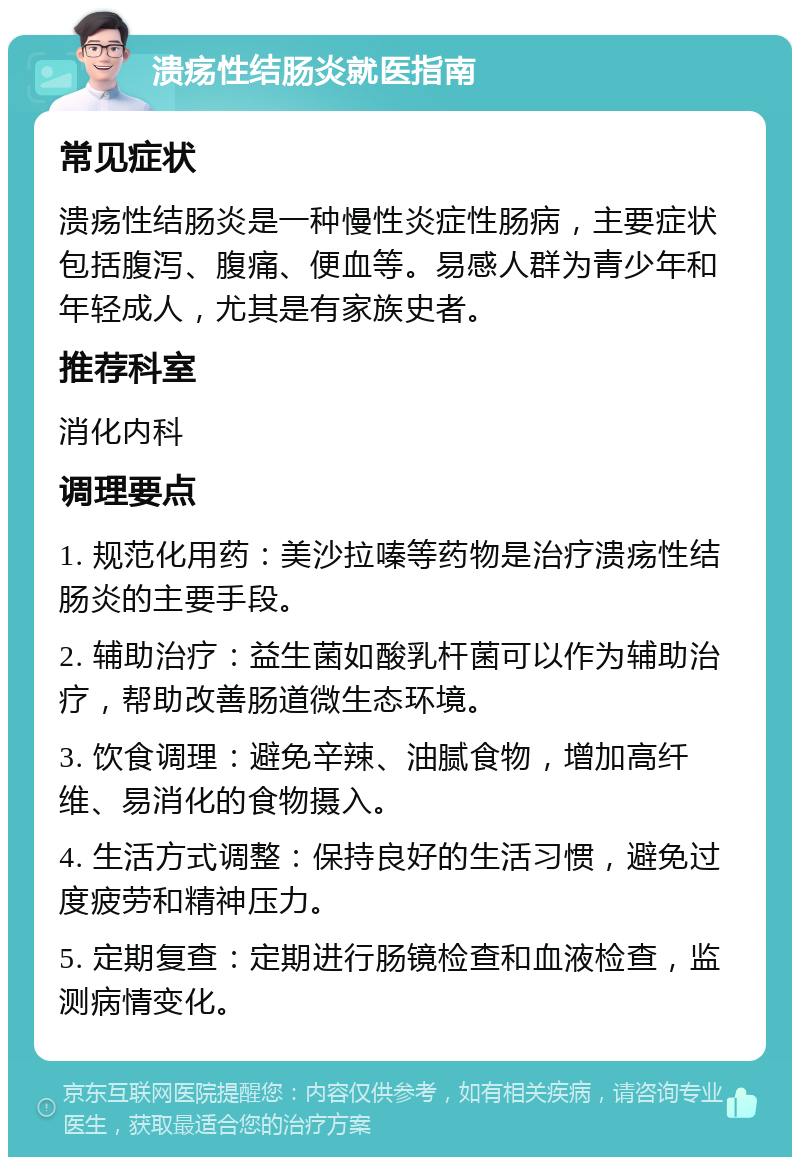 溃疡性结肠炎就医指南 常见症状 溃疡性结肠炎是一种慢性炎症性肠病，主要症状包括腹泻、腹痛、便血等。易感人群为青少年和年轻成人，尤其是有家族史者。 推荐科室 消化内科 调理要点 1. 规范化用药：美沙拉嗪等药物是治疗溃疡性结肠炎的主要手段。 2. 辅助治疗：益生菌如酸乳杆菌可以作为辅助治疗，帮助改善肠道微生态环境。 3. 饮食调理：避免辛辣、油腻食物，增加高纤维、易消化的食物摄入。 4. 生活方式调整：保持良好的生活习惯，避免过度疲劳和精神压力。 5. 定期复查：定期进行肠镜检查和血液检查，监测病情变化。