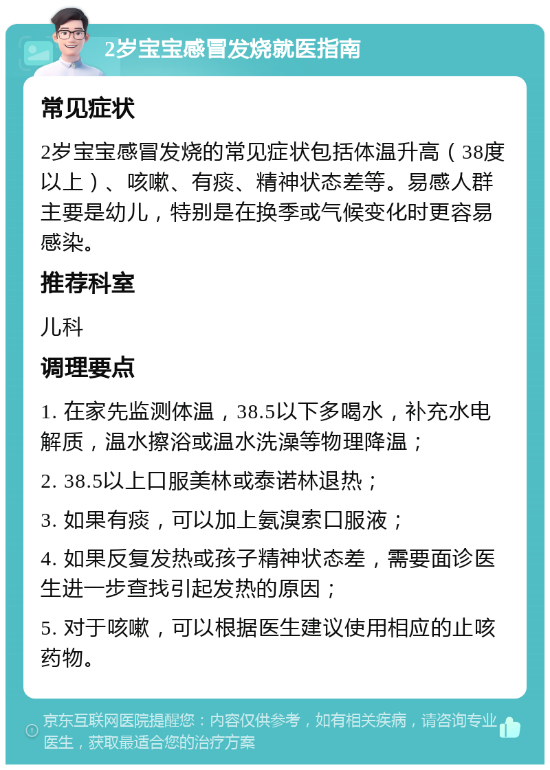 2岁宝宝感冒发烧就医指南 常见症状 2岁宝宝感冒发烧的常见症状包括体温升高（38度以上）、咳嗽、有痰、精神状态差等。易感人群主要是幼儿，特别是在换季或气候变化时更容易感染。 推荐科室 儿科 调理要点 1. 在家先监测体温，38.5以下多喝水，补充水电解质，温水擦浴或温水洗澡等物理降温； 2. 38.5以上口服美林或泰诺林退热； 3. 如果有痰，可以加上氨溴索口服液； 4. 如果反复发热或孩子精神状态差，需要面诊医生进一步查找引起发热的原因； 5. 对于咳嗽，可以根据医生建议使用相应的止咳药物。