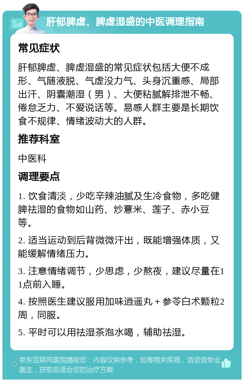 肝郁脾虚、脾虚湿盛的中医调理指南 常见症状 肝郁脾虚、脾虚湿盛的常见症状包括大便不成形、气随液脱、气虚没力气、头身沉重感、局部出汗、阴囊潮湿（男）、大便粘腻解排泄不畅、倦怠乏力、不爱说话等。易感人群主要是长期饮食不规律、情绪波动大的人群。 推荐科室 中医科 调理要点 1. 饮食清淡，少吃辛辣油腻及生冷食物，多吃健脾祛湿的食物如山药、炒薏米、莲子、赤小豆等。 2. 适当运动到后背微微汗出，既能增强体质，又能缓解情绪压力。 3. 注意情绪调节，少思虑，少熬夜，建议尽量在11点前入睡。 4. 按照医生建议服用加味逍遥丸＋参苓白术颗粒2周，同服。 5. 平时可以用祛湿茶泡水喝，辅助祛湿。