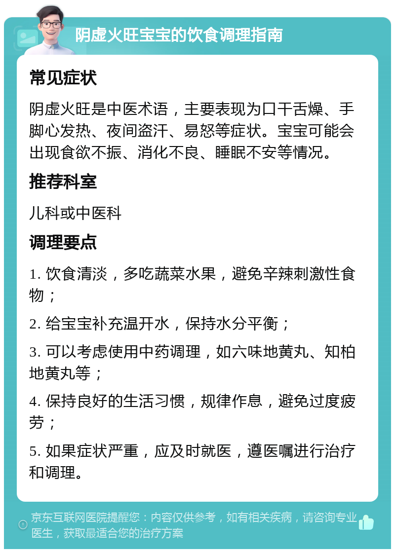 阴虚火旺宝宝的饮食调理指南 常见症状 阴虚火旺是中医术语，主要表现为口干舌燥、手脚心发热、夜间盗汗、易怒等症状。宝宝可能会出现食欲不振、消化不良、睡眠不安等情况。 推荐科室 儿科或中医科 调理要点 1. 饮食清淡，多吃蔬菜水果，避免辛辣刺激性食物； 2. 给宝宝补充温开水，保持水分平衡； 3. 可以考虑使用中药调理，如六味地黄丸、知柏地黄丸等； 4. 保持良好的生活习惯，规律作息，避免过度疲劳； 5. 如果症状严重，应及时就医，遵医嘱进行治疗和调理。