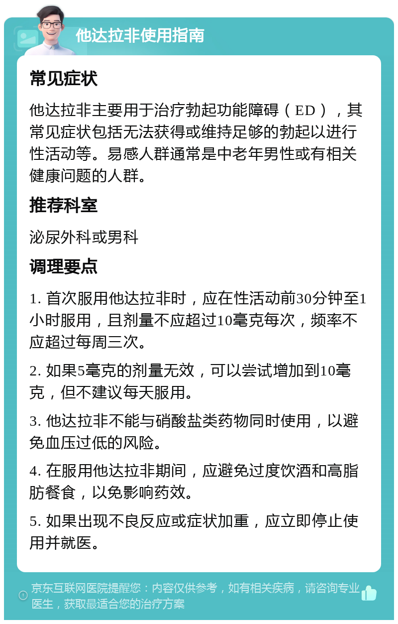 他达拉非使用指南 常见症状 他达拉非主要用于治疗勃起功能障碍（ED），其常见症状包括无法获得或维持足够的勃起以进行性活动等。易感人群通常是中老年男性或有相关健康问题的人群。 推荐科室 泌尿外科或男科 调理要点 1. 首次服用他达拉非时，应在性活动前30分钟至1小时服用，且剂量不应超过10毫克每次，频率不应超过每周三次。 2. 如果5毫克的剂量无效，可以尝试增加到10毫克，但不建议每天服用。 3. 他达拉非不能与硝酸盐类药物同时使用，以避免血压过低的风险。 4. 在服用他达拉非期间，应避免过度饮酒和高脂肪餐食，以免影响药效。 5. 如果出现不良反应或症状加重，应立即停止使用并就医。